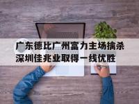 今年会体育官方-广东德比广州富力主场擒杀深圳佳兆业取得一线优胜