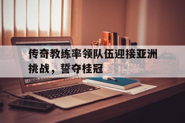 传奇教练率领队伍迎接亚洲挑战，誓夺桂冠